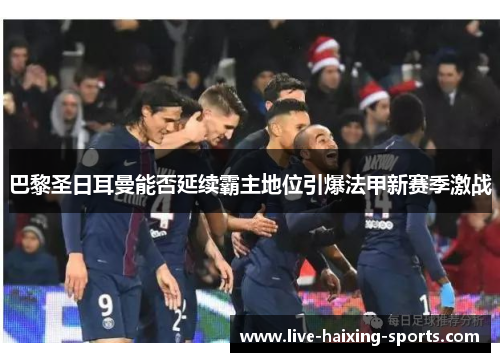 巴黎圣日耳曼能否延续霸主地位引爆法甲新赛季激战